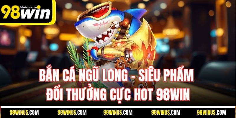 Bắn Cá Ngũ Long – Siêu Phẩm Đổi Thưởng Cực Hot 98Win