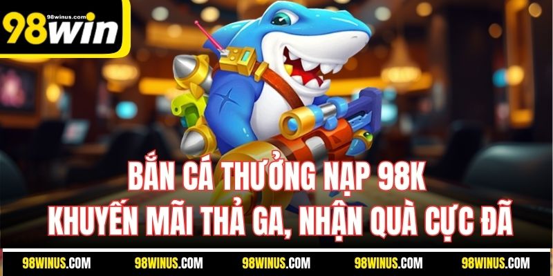 Bắn cá thưởng nạp 98K - Khuyến mãi thả ga, nhận quà cực đã