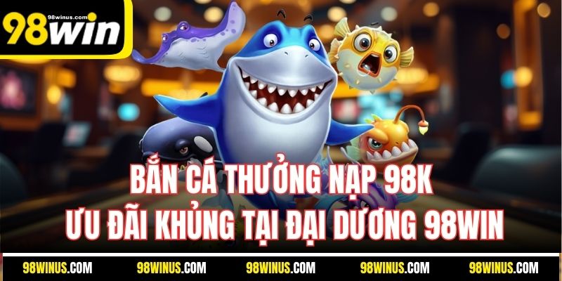 Bắn Cá Thưởng Nạp 98K | Ưu Đãi Khủng Tại Đại Dương 98Win